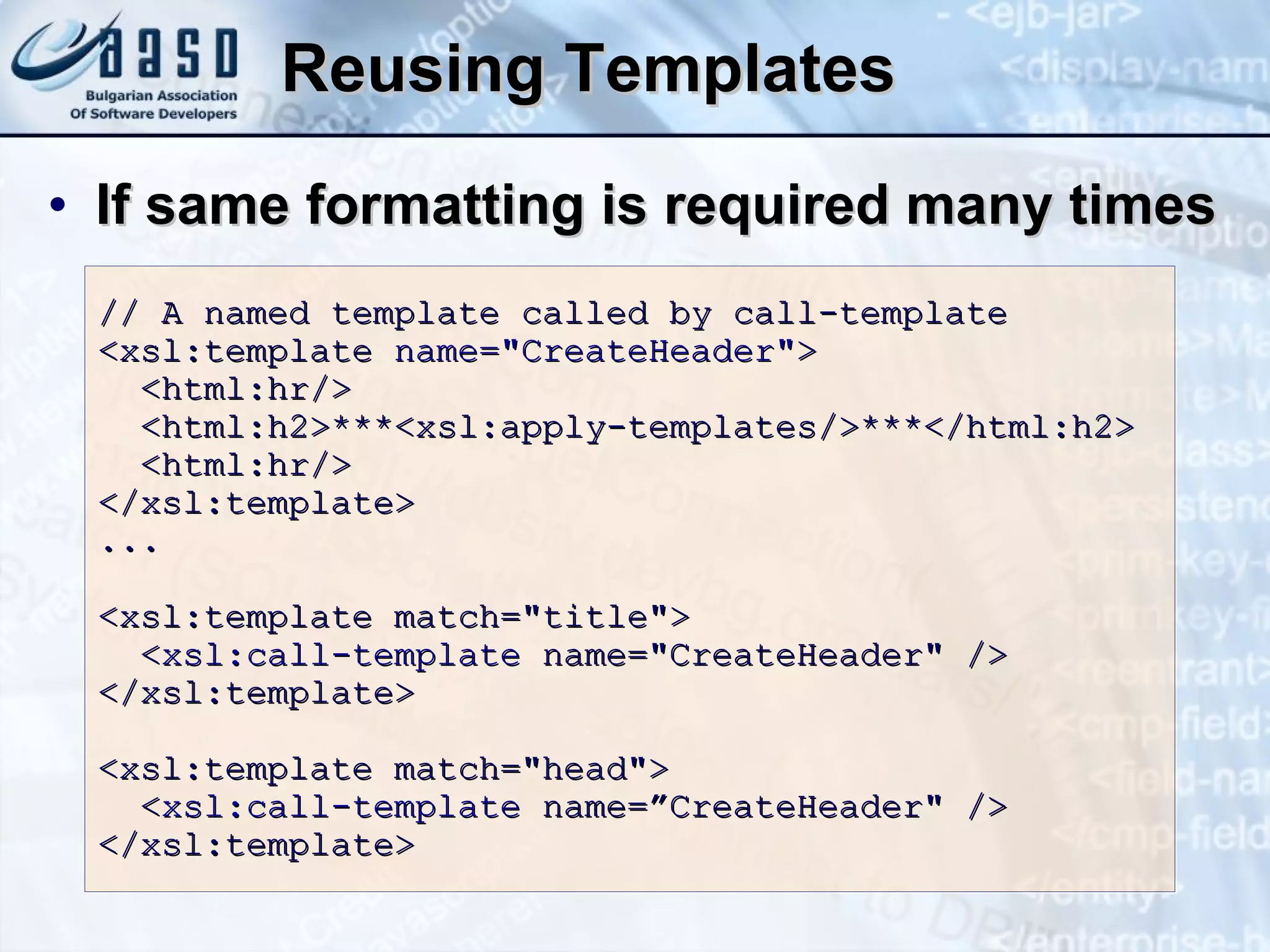 Reusing Templates If same formatting is required many times //   A named template called by call-template <xsl:template  name=&quot;CreateHeader&quot; >   <html:hr/>   <html:h2>***<xsl:apply-templates/>***</html:h2>   <html:hr/> </xsl:template> ... <xsl:template match=&quot;title&quot;>   < xsl:call-template  name=&quot;CreateHeader&quot; /> </xsl:template> <xsl:template match=&quot;head&quot;>   < xsl:call-template  name=”CreateHeader&quot; /> </xsl:template> 