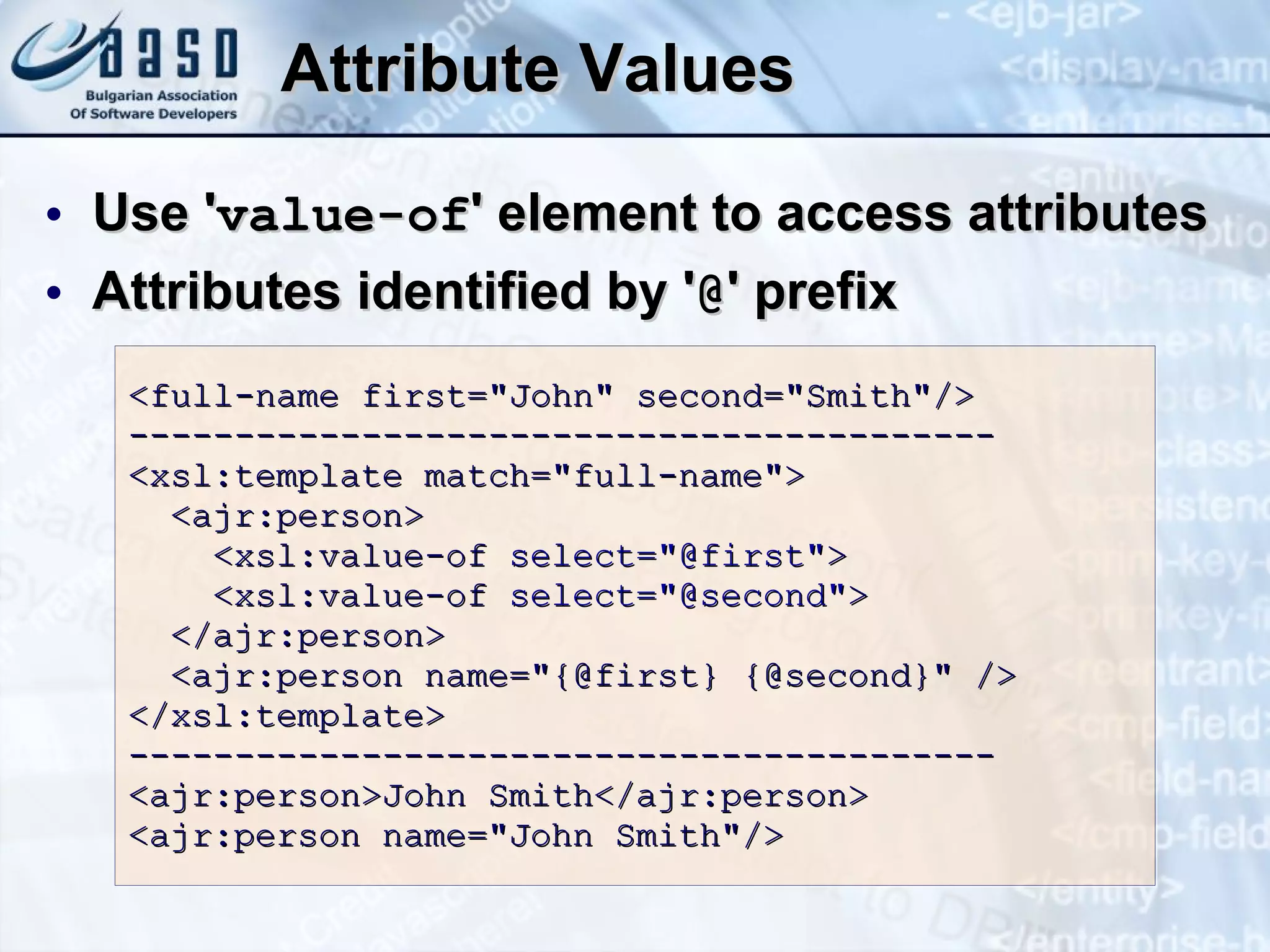 Attribute Values Use ' value-of ' element to access attributes Attributes identified by ' @ ' prefix <full-name first=&quot;John&quot; second=&quot;Smith&quot;/> ----------------------------------------- <xsl:template match=&quot;full-name&quot;>   <ajr:person>   <xsl:value-of  select=&quot;@first&quot; >    <xsl:value-of  select=&quot;@second&quot; >   </ajr:person>   <ajr:person name=&quot;{@first} {@second}&quot; /> </xsl:template> ----------------------------------------- <ajr:person>John Smith</ajr:person> <ajr:person name=&quot;John Smith&quot;/> 