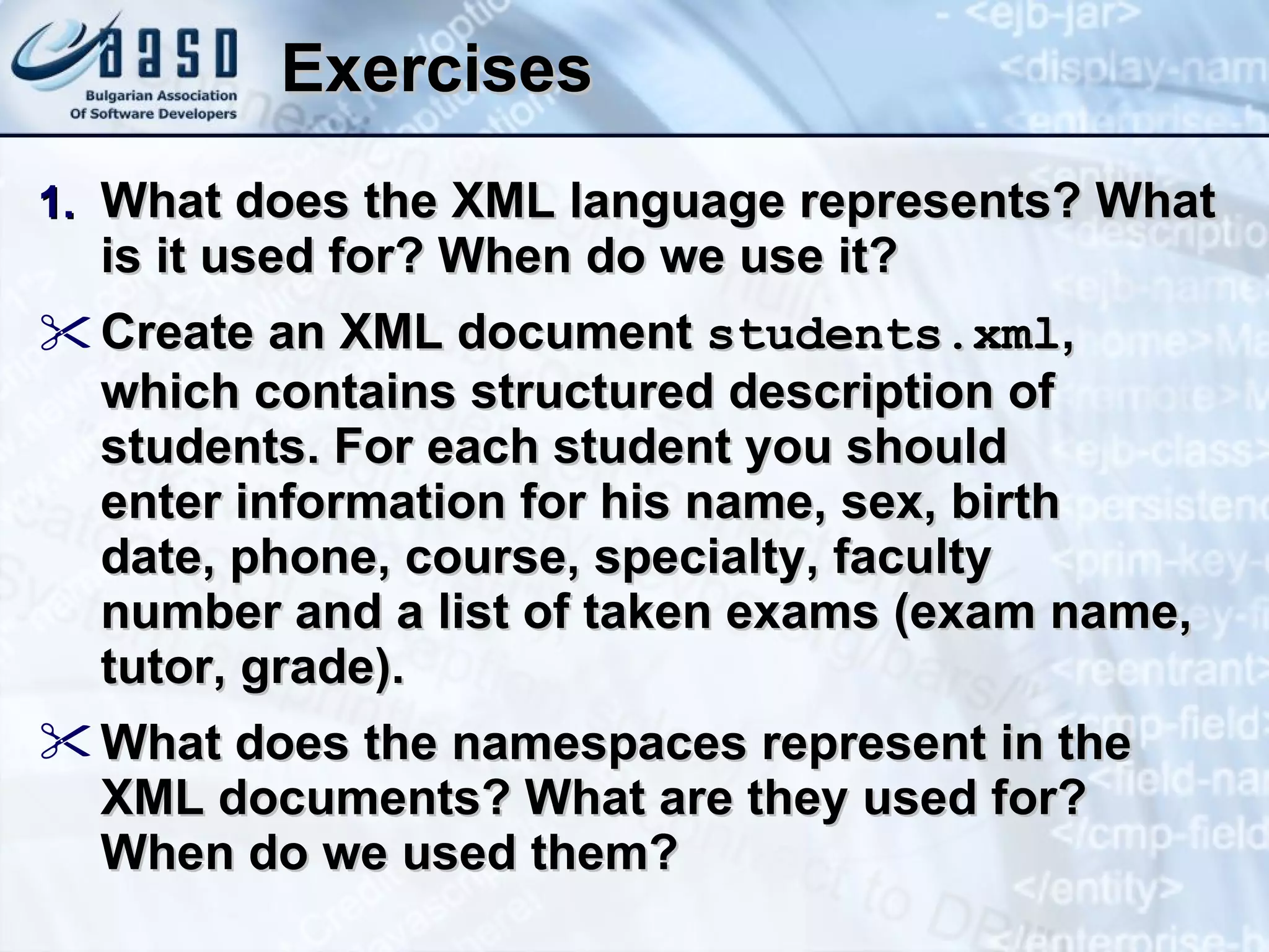 Exercises What does the XML language represents ?  What is it used for?   When do we use it ? Create an XML document  students.xml ,  which contains structured description of students. For each student you should  enter information for his name, sex, birth  date, phone, course, specialty, faculty  number and a list of taken exams (exam name, tutor, grade). What does the namespaces represent in the XML documents? What are they used for? When do we used them? 