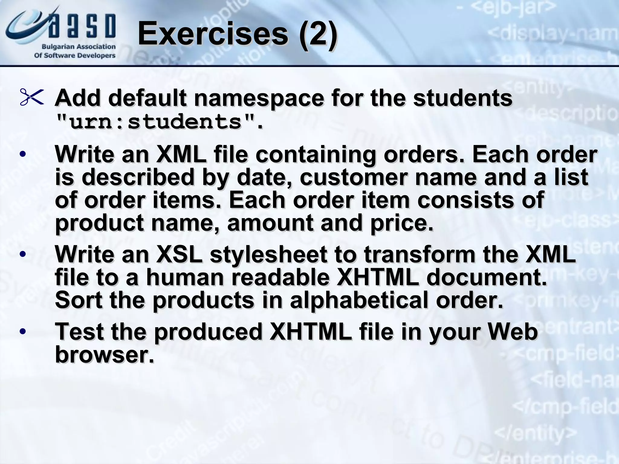 Exercises (2) Add default namespace for the students  &quot; urn:students &quot; . Write an XML file containing orders. Each order is described by date, customer name and a list of order items. Each order item consists of product name, amount and price.  Write an XSL stylesheet to transform the XML file to a human readable XHTML document. Sort the products in alphabetical order. Test the produced XHTML file in your Web browser. 
