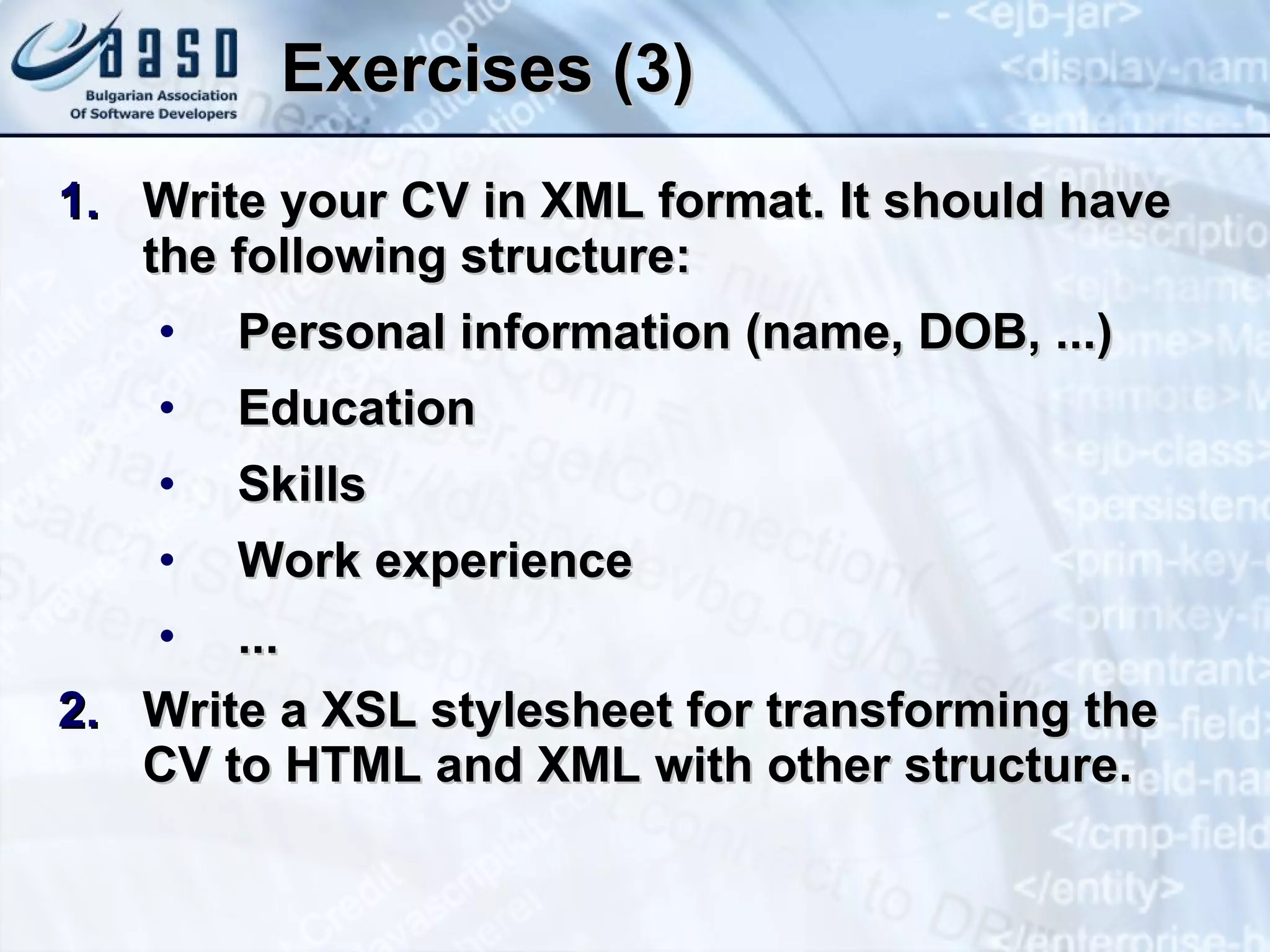 Exercises (3) Write your CV in XML format. It should have the following structure: Personal information (name, DOB, ...) Education Skills Work experience ... Write a XSL stylesheet for transforming the CV to HTML and XML with other structure. 