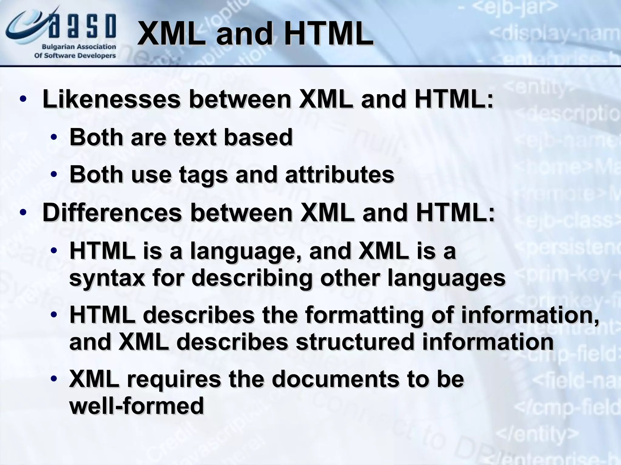 XML   and HTML Likenesses between   XML   and   HTML : Both are text based Both use tags and attributes Differences between XML and HTML: HTML is a language, and XML is a  syntax for describing other languages HTML describes the formatting of information, and XML describes structured information XML requires the documents to be  well-formed 