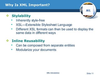 Why Is XML Important?  Stylability Inherently style-free  XSL---Extensible Stylesheet Language Different XSL formats can then be used to display the same data in different ways Inline Reusability Can be composed from separate entities Modularize your documents 