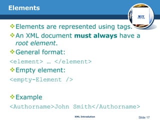 Elements Elements are represented using tags. An XML document  must always  have a  root element . General format:  <element> … </element> Empty element:  <empty-Element /> Example <Authorname>John Smith</Authorname> 
