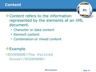 Content Content  refers to the information represented by the elements of an XML document. Character or data content Element content Combination or mixed content Example <BOOKNAME>The Painted House</BOOKNAME> 