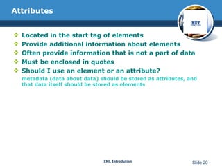 Attributes Located in the start tag of elements Provide additional information about elements Often provide information that is not a part of data Must be enclosed in quotes Should I use an element or an attribute? metadata (data about data) should be stored as attributes, and that data itself should be stored as elements 
