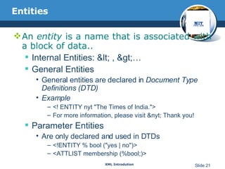Entities An  entity  is a name that is associated with a block of data.. Internal Entities: < , >… General Entities General entities are declared in  Document Type Definitions (DTD) Example <! ENTITY nyt "The Times of India."> For more information, please visit &nyt; Thank you! Parameter Entities Are only declared and used in DTDs <!ENTITY % bool ("yes | no")> <ATTLIST membership (%bool;)> 