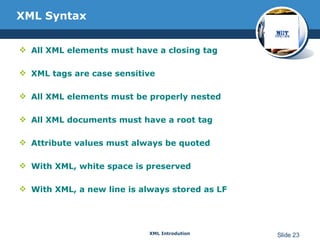 XML Syntax All XML elements must have a closing tag  XML tags are case sensitive All XML elements must be properly nested All XML documents must have a root tag Attribute values must always be quoted With XML, white space is preserved With XML, a new line is always stored as LF 