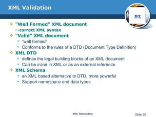 XML Validation "Well Formed" XML document -- correct XML syntax "Valid" XML document “ well formed” Conforms to the rules of a DTD (Document Type Definition) XML DTD defines the legal building blocks of an XML document Can be inline in XML or as an external reference XML Schema an XML based alternative to DTD, more powerful Support namespace and data types 