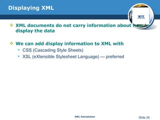 Displaying XML XML documents do not carry information about how to display the data We can add display information to XML with CSS (Cascading Style Sheets) XSL (eXtensible Stylesheet Language) --- preferred 