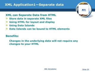 XML Application1—Separate data XML can Separate Data from HTML Store data in separate XML files Using HTML for layout and display Using Data Islands Data Islands can be bound to HTML elements Benefits: Changes in the underlying data will not require any changes to your HTML 