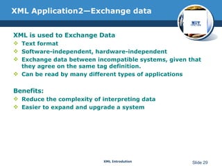 XML Application2—Exchange data XML is used to Exchange Data Text format Software-independent, hardware-independent Exchange data between incompatible systems, given that they agree on the same tag definition. Can be read by many different types of applications Benefits: Reduce the complexity of interpreting data Easier to expand and upgrade a system 