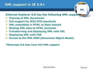 XML support in IE 5.0+ Internet Explorer 5.0 has the following XML support: Viewing of XML documents  Full support for W3C DTD standards  XML embedded in HTML as Data Islands  Binding XML data to HTML elements  Transforming and displaying XML with XSL  Displaying XML with CSS  Access to the XML DOM (Document Object Model) *Netscape 6.0 also have full XML support 