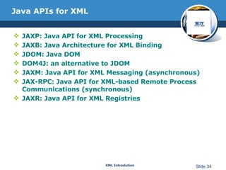 Java APIs for XML JAXP: Java API for XML Processing  JAXB: Java Architecture for XML Binding  JDOM: Java DOM  DOM4J: an alternative to JDOM JAXM: Java API for XML Messaging (asynchronous)  JAX-RPC: Java API for XML-based Remote Process Communications (synchronous) JAXR: Java API for XML Registries 
