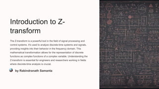 Introduction to Z-
transform
The Z-transform is a powerful tool in the field of signal processing and
control systems. It's used to analyze discrete-time systems and signals,
providing insights into their behavior in the frequency domain. This
mathematical transformation allows for the representation of discrete
functions as complex functions of a complex variable. Understanding the
Z-transform is essential for engineers and researchers working in fields
where discrete-time analysis is crucial.
by Rabindranath Samanta
 