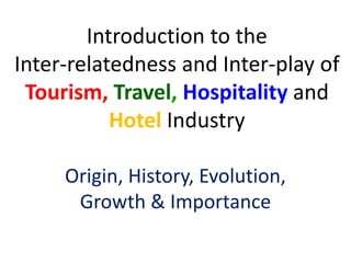 Introduction to the
Inter-relatedness and Inter-play of
Tourism, Travel, Hospitality and
Hotel Industry
Origin, History, Evolution,
Growth & Importance
 