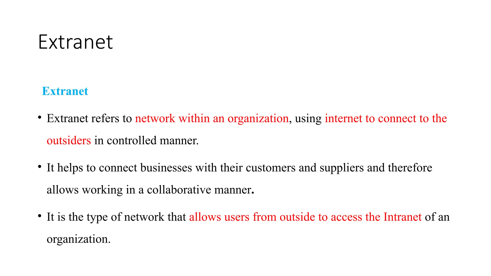 Extranet
Extranet
• Extranet refers to network within an organization, using internet to connect to the
outsiders in controlled manner.
• It helps to connect businesses with their customers and suppliers and therefore
allows working in a collaborative manner.
• It is the type of network that allows users from outside to access the Intranet of an
organization.
 