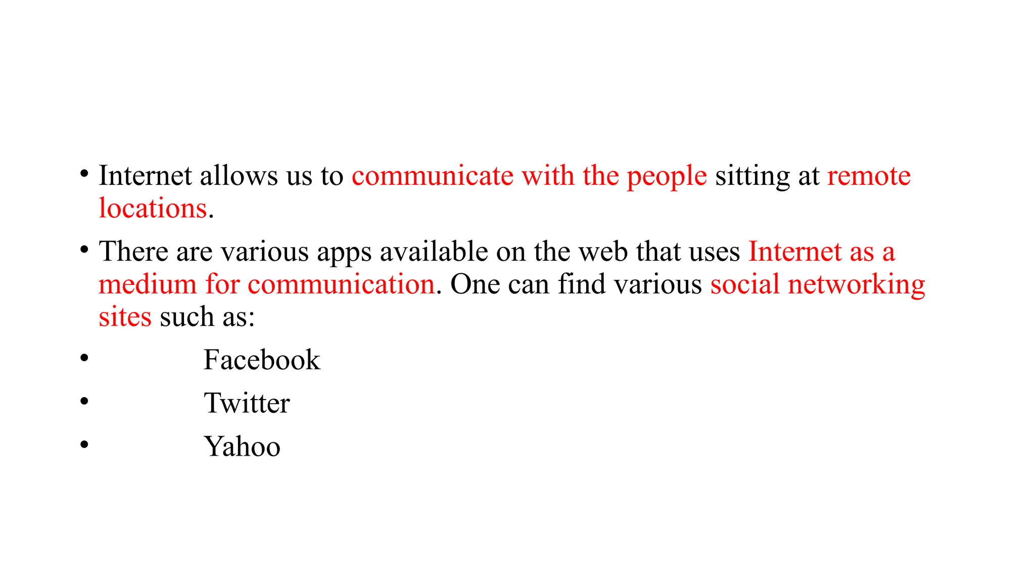 • Internet allows us to communicate with the people sitting at remote
locations.
• There are various apps available on the web that uses Internet as a
medium for communication. One can find various social networking
sites such as:
• Facebook
• Twitter
• Yahoo
 