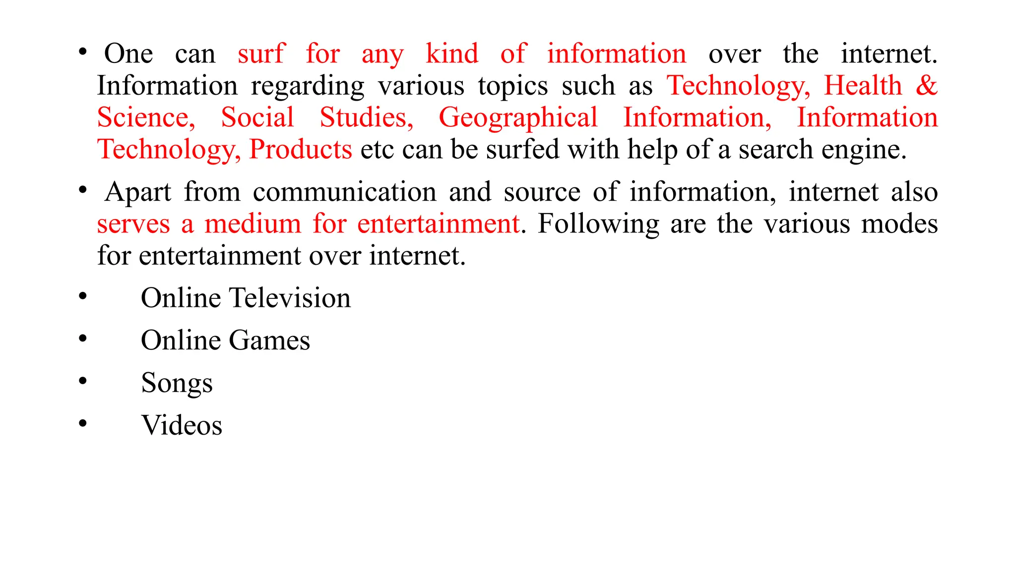 • One can surf for any kind of information over the internet.
Information regarding various topics such as Technology, Health &
Science, Social Studies, Geographical Information, Information
Technology, Products etc can be surfed with help of a search engine.
• Apart from communication and source of information, internet also
serves a medium for entertainment. Following are the various modes
for entertainment over internet.
• Online Television
• Online Games
• Songs
• Videos
 