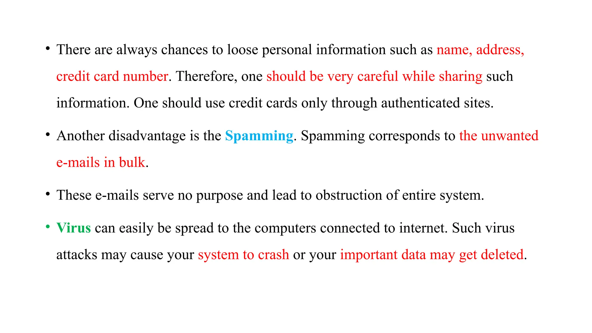 • There are always chances to loose personal information such as name, address,
credit card number. Therefore, one should be very careful while sharing such
information. One should use credit cards only through authenticated sites.
• Another disadvantage is the Spamming. Spamming corresponds to the unwanted
e-mails in bulk.
• These e-mails serve no purpose and lead to obstruction of entire system.
• Virus can easily be spread to the computers connected to internet. Such virus
attacks may cause your system to crash or your important data may get deleted.
 