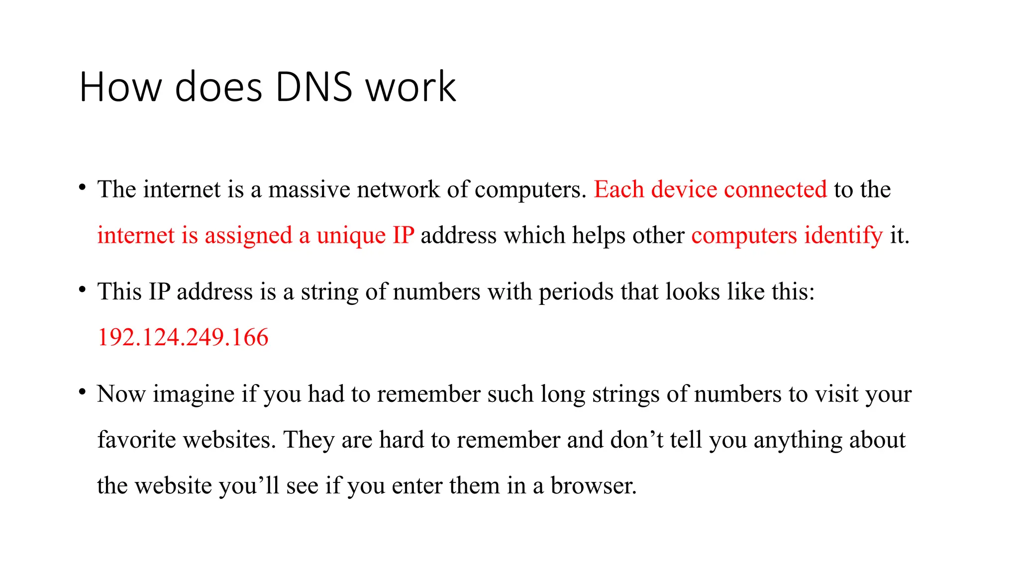 How does DNS work
• The internet is a massive network of computers. Each device connected to the
internet is assigned a unique IP address which helps other computers identify it.
• This IP address is a string of numbers with periods that looks like this:
192.124.249.166
• Now imagine if you had to remember such long strings of numbers to visit your
favorite websites. They are hard to remember and don’t tell you anything about
the website you’ll see if you enter them in a browser.
 