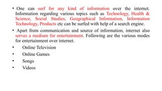 • One can surf for any kind of information over the internet.
Information regarding various topics such as Technology, Health &
Science, Social Studies, Geographical Information, Information
Technology, Products etc can be surfed with help of a search engine.
• Apart from communication and source of information, internet also
serves a medium for entertainment. Following are the various modes
for entertainment over internet.
• Online Television
• Online Games
• Songs
• Videos
 