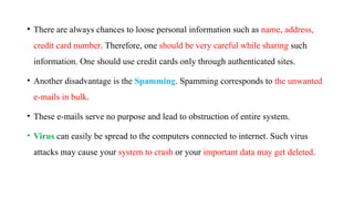 • There are always chances to loose personal information such as name, address,
credit card number. Therefore, one should be very careful while sharing such
information. One should use credit cards only through authenticated sites.
• Another disadvantage is the Spamming. Spamming corresponds to the unwanted
e-mails in bulk.
• These e-mails serve no purpose and lead to obstruction of entire system.
• Virus can easily be spread to the computers connected to internet. Such virus
attacks may cause your system to crash or your important data may get deleted.
 