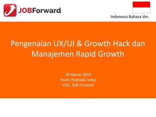 Pengenalan UX/UI & Growth Hack dan
Manajemen Rapid Growth
29 Maret 2015
Yoshi (Yoshiaki Ieda)
CEO, JOB Forward
Indonesia Bahasa Ver.
 