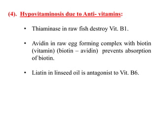 (4). Hypovitaminosis due to Anti- vitamins:
• Thiaminase in raw fish destroy Vit. B1.
• Avidin in raw egg forming complex with biotin
(vitamin) (biotin – avidin) prevents absorption
of biotin.
• Liatin in linseed oil is antagonist to Vit. B6.
 