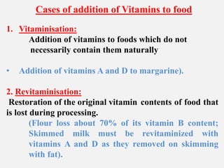 Cases of addition of Vitamins to food
1. Vitaminisation:
Addition of vitamins to foods which do not
necessarily contain them naturally
• Addition of vitamins A and D to margarine).
2. Revitaminisation:
Restoration of the original vitamin contents of food that
is lost during processing.
(Flour loss about 70% of its vitamin B content;
Skimmed milk must be revitaminized with
vitamins A and D as they removed on skimming
with fat).
 