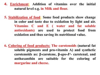 4. Enrichment: Addition of vitamins over the initial
natural level e.g. in Milk and flour.
5. Stabilization of food: Some food products show change
in color and taste due to oxidation by light and air.
Vitamins C and E ( water and fat soluble
antioxidants) are used to protect food from
oxidation and thus saving its nutritional value.
6. Coloring of food products: The carotenoids (natural fat
soluble pigments and pro-vitamin A) and synthetic
carotenoids as: β-carotene, β-apo-8‘- carotenal, and
anthaxanthin are suitable for the coloring of
margarine and cheese.
 