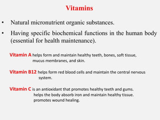 Vitamins
• Natural micronutrient organic substances.
• Having specific biochemical functions in the human body
(essential for health maintenance).
Vitamin A helps form and maintain healthy teeth, bones, soft tissue,
mucus membranes, and skin.
Vitamin B12 helps form red blood cells and maintain the central nervous
system.
Vitamin C is an antioxidant that promotes healthy teeth and gums.
helps the body absorb iron and maintain healthy tissue.
promotes wound healing.
 