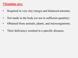 Vitamins are:
• Required in very tiny (mcgs) and balanced amounts.
• Not made in the body (or not in sufficient quantity)
• Obtained from animals, plants, and microorganisms.
• Their deficiency resulted in a specific diseases.
 
