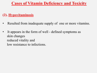 Cases of Vitamin Deficiency and Toxicity
(2). Hypovitaminosis
• Resulted from inadequate supply of one or more vitamins.
• It appears in the form of well - defined symptoms as
skin changes
reduced vitality and
low resistance to infections.
 