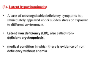 (3). Latent hypovitaminosis:
• A case of unrecognizable deficiency symptoms but
immediately appeared under sudden stress or exposure
to different environment.
• Latent iron deficiency (LID), also called iron-
deficient erythropoiesis,
• medical condition in which there is evidence of iron
deficiency without anemia
 