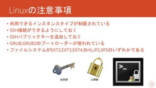 Linuxの注意事項
• 利用できるインスタンスタイプが制限されている
• SSH接続ができるようにしておく
• SSHパブリックキーを追加しておく
• GRUB,GRUB2のブートローダーが使われている
• ファイルシステムがEXT2,EXT3,EXT4,Btrfs,JFS,XFSのいずれかである
 