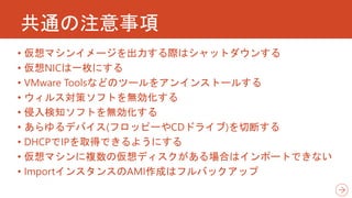 共通の注意事項
• 仮想マシンイメージを出力する際はシャットダウンする
• 仮想NICは一枚にする
• VMware Toolsなどのツールをアンインストールする
• ウィルス対策ソフトを無効化する
• 侵入検知ソフトを無効化する
• あらゆるデバイス(フロッピーやCDドライブ)を切断する
• DHCPでIPを取得できるようにする
• 仮想マシンに複数の仮想ディスクがある場合はインポートできない
• ImportインスタンスのAMI作成はフルバックアップ
 