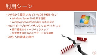 利用シーン
• AWSから提供されていなOSを使いたい
• Windows Server 2008 日本語版
• Windows ServerのStandard Editionなど
• VMイメージのディザスタリカバリとして
• 既存環境のイメージバックアップ
• 災害発生時にAWS上でサービスを継続
• AWSへの音速で移行
 