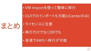 まとめ
• VM Importを使って簡単に移行
• GUIでのインポートも可能(vCenterのみ)
• ライセンスに注意
• 移行だけでなくDRでも
• 音速でAWSへ移行が可能
 