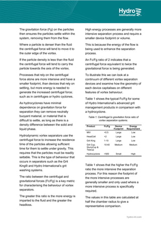 hydro-int.com
The gravitation force (Fg) on the particles
then ensures the particles settle within the
system, removing them from the flow.
Where a particle is denser than the fluid
the centrifugal force will tend to move it to
the outer edge of the vortex.
If the particle density is less than the fluid
the centrifugal force will tend to carry the
particle towards the axis of the vortex.
Processes that rely on the centrifugal
force alone are more intensive and have a
smaller footprint, than devices that rely on
settling, but more energy is needed to
generate the increased centrifugal force;
such as in centrifuges or hydro cyclones.
As hydrocyclones have minimal
dependence on gravitation force for
separation they can remove neutrally
buoyant material, or material that is
difficult to settle, as long as there is a
density difference between the solid and
liquid phase.
Hydrodynamic vortex separators use the
centrifugal force to increase the residence
time of the particles allowing sufficient
time for them to settle under gravity. This
requires that the particles must be readily
settable. This is the type of behaviour that
occurs in separators such as the Grit
King® and Hydro International’s grit
washing systems.
The ratio between the centrifugal and
gravitational forces (Fc/Fg) is a key metric
for characterising the behaviour of vortex
separators.
The greater this ratio is the more energy is
imparted to the fluid and the greater the
headloss.
High energy processes are generally more
intensive separation process and require a
smaller device footprint or volume.
This is because the energy of the flow is
being used to enhance the separation
process.
An Fc/Fg ratio of 2 indicates that a
centrifugal force equivalent to twice the
gravitational force is being generated.
To illustrate this we can look at a
continuum of different vortex separation
devices and examine how the geometry of
each device capitalises on different
features of vortex behaviour.
Table 1 shows the typical Fc/Fg for some
of Hydro International’s advanced grit
management products in comparison with
a hydrocyclone.
Table 1: Centrifugal to gravitation force ratio of
vortex separation systems.
Product Fc/Fg Device
Footprint
Energy
Requirement
MIV <0.5 Large Low
HeadCell <2 Large Low
Grit King 1-10 Large Low
Grit Cup,
SlurryCup &
Teacup
10-40 Medium Medium
Hydrocyclone >500 Small High
Table 1 shows that the higher the Fc/Fg
ratio the more intensive the separation
process. For this reason the footprint of
the more intensive processes are
generally smaller and only used where a
more intensive process is specifically
required.
 