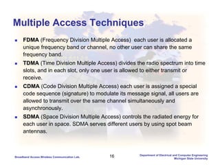 16Broadband Access Wireless Communication Lab.
Department of Electrical and Computer Engineering
Michigan State University
Multiple Access Techniques
FDMA (Frequency Division Multiple Access) each user is allocated a
unique frequency band or channel, no other user can share the same
frequency band.
TDMA (Time Division Multiple Access) divides the radio spectrum into time
slots, and in each slot, only one user is allowed to either transmit or
receive.
CDMA (Code Division Multiple Access) each user is assigned a special
code sequence (signature) to modulate its message signal, all users are
allowed to transmit over the same channel simultaneously and
asynchronously.
SDMA (Space Division Multiple Access) controls the radiated energy for
each user in space. SDMA serves different users by using spot beam
antennas.
 