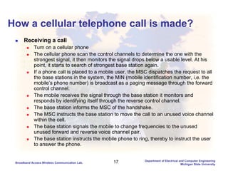 17Broadband Access Wireless Communication Lab.
Department of Electrical and Computer Engineering
Michigan State University
How a cellular telephone call is made?
Receiving a call
Turn on a cellular phone
The cellular phone scan the control channels to determine the one with the
strongest signal, it then monitors the signal drops below a usable level. At his
point, it starts to search of strongest base station again.
If a phone call is placed to a mobile user, the MSC dispatches the request to all
the base stations in the system, the MIN (mobile identification number, i.e. the
mobile’s phone number) is broadcast as a paging message through the forward
control channel.
The mobile receives the signal through the base station it monitors and
responds by identifying itself through the reverse control channel.
The base station informs the MSC of the handshake.
The MSC instructs the base station to move the call to an unused voice channel
within the cell.
The base station signals the mobile to change frequencies to the unused
unused forward and reverse voice channel pair.
The base station instructs the mobile phone to ring, thereby to instruct the user
to answer the phone.
 