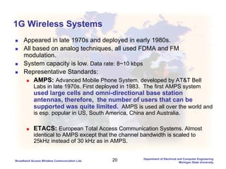 20Broadband Access Wireless Communication Lab.
Department of Electrical and Computer Engineering
Michigan State University
1G Wireless Systems
Appeared in late 1970s and deployed in early 1980s.
All based on analog techniques, all used FDMA and FM
modulation.
System capacity is low. Data rate: 8~10 kbps
Representative Standards:
AMPS: Advanced Mobile Phone System, developed by AT&T Bell
Labs in late 1970s. First deployed in 1983. The first AMPS system
used large cells and omni-directional base station
antennas, therefore, the number of users that can be
supported was quite limited. AMPS is used all over the world and
is esp. popular in US, South America, China and Australia.
ETACS: European Total Access Communication Systems. Almost
identical to AMPS except that the channel bandwidth is scaled to
25kHz instead of 30 kHz as in AMPS.
 