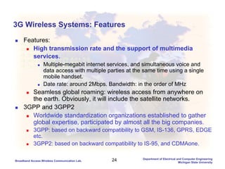 24Broadband Access Wireless Communication Lab.
Department of Electrical and Computer Engineering
Michigan State University
3G Wireless Systems: Features
Features:
High transmission rate and the support of multimedia
services.
Multiple-megabit internet services, and simultaneous voice and
data access with multiple parties at the same time using a single
mobile handset.
Date rate: around 2Mbps. Bandwidth: in the order of MHz
Seamless global roaming: wireless access from anywhere on
the earth. Obviously, it will include the satellite networks.
3GPP and 3GPP2
Worldwide standardization organizations established to gather
global expertise, participated by almost all the big companies.
3GPP: based on backward compatibility to GSM, IS-136, GPRS, EDGE
etc.
3GPP2: based on backward compatibility to IS-95, and CDMAone.
 