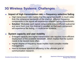 25Broadband Access Wireless Communication Lab.
Department of Electrical and Computer Engineering
Michigan State University
3G Wireless Systems: Challenges
Impact of high transmission rate --- frequency selective fading
High transmission rate implies that the signal bandwidth is much wider
than the coherence bandwidth of the channel, different frequency
components in the signal will experience different fading characteristic.
Solution: Modulate each signal components onto a different subcarrier
and send them over the channel in parallel, so that each component
will experience flat fading. => multicarrier systems.
System capacity and user mobility
Enlarged capacity and higher transmission rate requires more efficient
deployment of the available bandwidth, which implies that the system
needs to be reused more often.
Higher degree of frequency reuse implies more complex mobile
management.
How to increase spectrum efficiency is the ultimate goal of
communication research.
 