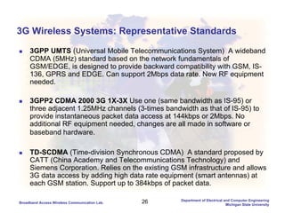 26Broadband Access Wireless Communication Lab.
Department of Electrical and Computer Engineering
Michigan State University
3G Wireless Systems: Representative Standards
3GPP UMTS (Universal Mobile Telecommunications System) A wideband
CDMA (5MHz) standard based on the network fundamentals of
GSM/EDGE, is designed to provide backward compatibility with GSM, IS-
136, GPRS and EDGE. Can support 2Mbps data rate. New RF equipment
needed.
3GPP2 CDMA 2000 3G 1X-3X Use one (same bandwidth as IS-95) or
three adjacent 1.25MHz channels (3-times bandwidth as that of IS-95) to
provide instantaneous packet data access at 144kbps or 2Mbps. No
additional RF equipment needed, changes are all made in software or
baseband hardware.
TD-SCDMA (Time-division Synchronous CDMA) A standard proposed by
CATT (China Academy and Telecommunications Technology) and
Siemens Corporation. Relies on the existing GSM infrastructure and allows
3G data access by adding high data rate equipment (smart antennas) at
each GSM station. Support up to 384kbps of packet data.
 