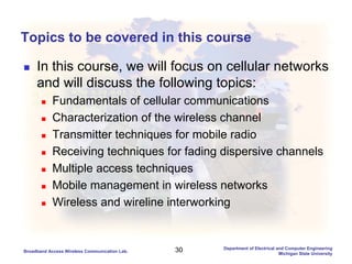 30Broadband Access Wireless Communication Lab.
Department of Electrical and Computer Engineering
Michigan State University
Topics to be covered in this course
In this course, we will focus on cellular networks
and will discuss the following topics:
Fundamentals of cellular communications
Characterization of the wireless channel
Transmitter techniques for mobile radio
Receiving techniques for fading dispersive channels
Multiple access techniques
Mobile management in wireless networks
Wireless and wireline interworking
 