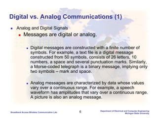 6Broadband Access Wireless Communication Lab.
Department of Electrical and Computer Engineering
Michigan State University
Digital vs. Analog Communications (1)
Analog and Digital Signals
Messages are digital or analog.
Digital messages are constructed with a finite number of
symbols. For example, a text file is a digital message
constructed from 50 symbols, consists of 26 letters, 10
numbers, a space and several punctuation marks. Similarly,
a Morse-coded telegraph is a binary message, implying only
two symbols – mark and space.
Analog messages are characterized by data whose values
vary over a continuous range. For example, a speech
waveform has amplitudes that vary over a continuous range.
A picture is also an analog message.
 