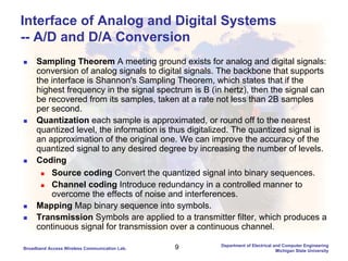 9Broadband Access Wireless Communication Lab.
Department of Electrical and Computer Engineering
Michigan State University
Interface of Analog and Digital Systems
-- A/D and D/A Conversion
Sampling Theorem A meeting ground exists for analog and digital signals:
conversion of analog signals to digital signals. The backbone that supports
the interface is Shannon's Sampling Theorem, which states that if the
highest frequency in the signal spectrum is B (in hertz), then the signal can
be recovered from its samples, taken at a rate not less than 2B samples
per second.
Quantization each sample is approximated, or round off to the nearest
quantized level, the information is thus digitalized. The quantized signal is
an approximation of the original one. We can improve the accuracy of the
quantized signal to any desired degree by increasing the number of levels.
Coding
Source coding Convert the quantized signal into binary sequences.
Channel coding Introduce redundancy in a controlled manner to
overcome the effects of noise and interferences.
Mapping Map binary sequence into symbols.
Transmission Symbols are applied to a transmitter filter, which produces a
continuous signal for transmission over a continuous channel.
 
