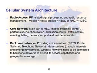 Cellular System Architecture
20
■ Radio Access: RF related signal processing and radio resource
management. Mobile => base station => BSC or RNC => MSC.
■ Core Network: Main part is MSC (mobile switching center),
performs user authentication, admission control, traffic control,
roaming, billing, network support and maintenance etc.
■ Backbone networks: Providing voice services (PSTN, Public
Switched Telephone Network), data services (through Internet),
and emergency services. Wireless networks need to be connected
to backbone networks to extend its service capabilities and
geographic coverage.
 